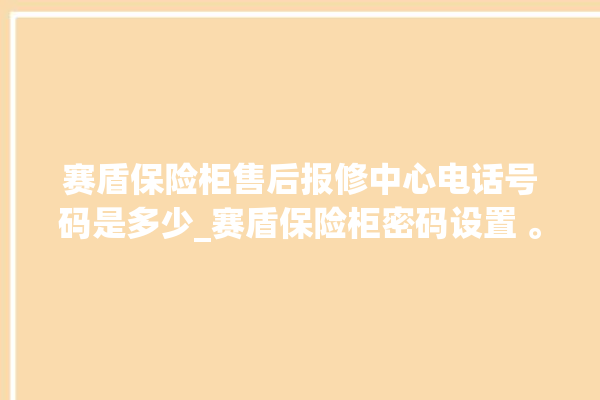 赛盾保险柜售后报修中心电话号码是多少_赛盾保险柜密码设置 。保险柜