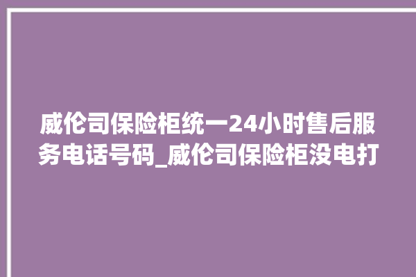 威伦司保险柜统一24小时售后服务电话号码_威伦司保险柜没电打不开了怎么办 。保险柜