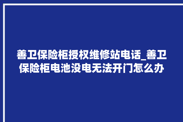 善卫保险柜授权维修站电话_善卫保险柜电池没电无法开门怎么办 。保险柜