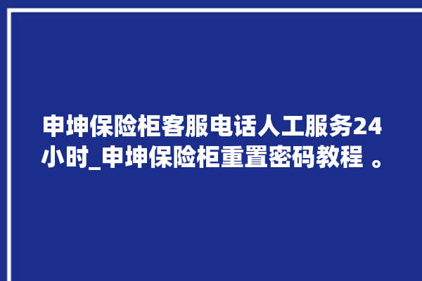 申坤保险柜客服电话人工服务24小时_申坤保险柜重置密码教程 。保险柜