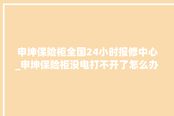 申坤保险柜全国24小时报修中心_申坤保险柜没电打不开了怎么办 。保险柜