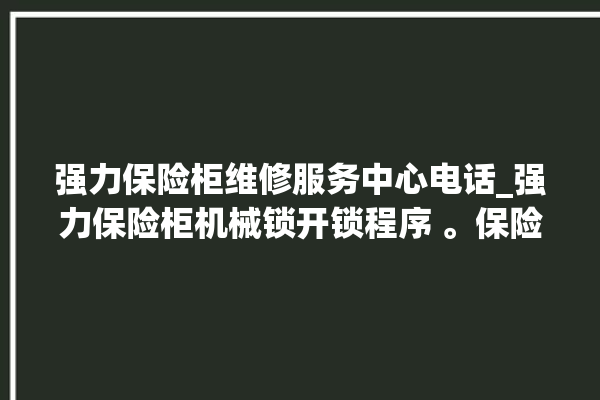 强力保险柜维修服务中心电话_强力保险柜机械锁开锁程序 。保险柜