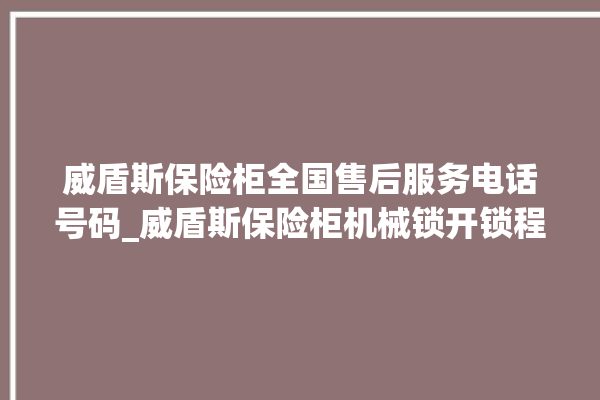 威盾斯保险柜全国售后服务电话号码_威盾斯保险柜机械锁开锁程序 。保险柜