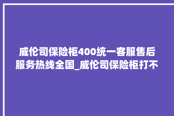 威伦司保险柜400统一客服售后服务热线全国_威伦司保险柜打不开怎么办 。保险柜