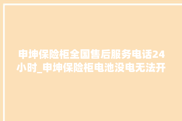 申坤保险柜全国售后服务电话24小时_申坤保险柜电池没电无法开门怎么办 。保险柜