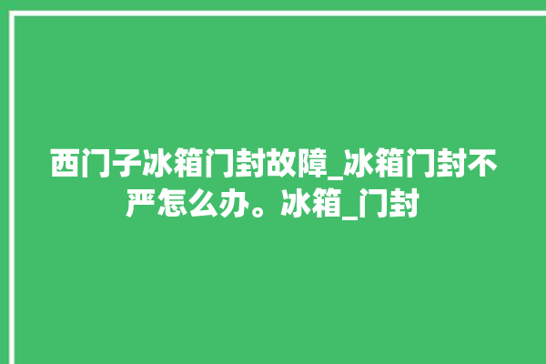 西门子冰箱门封故障_冰箱门封不严怎么办。冰箱_门封