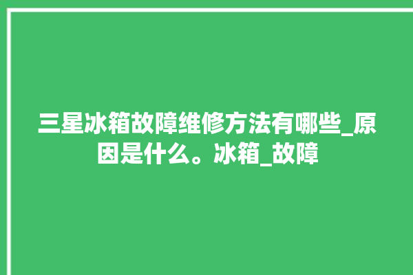 三星冰箱故障维修方法有哪些_原因是什么。冰箱_故障