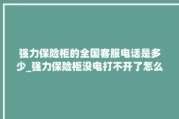 强力保险柜的全国客服电话是多少_强力保险柜没电打不开了怎么办 。保险柜