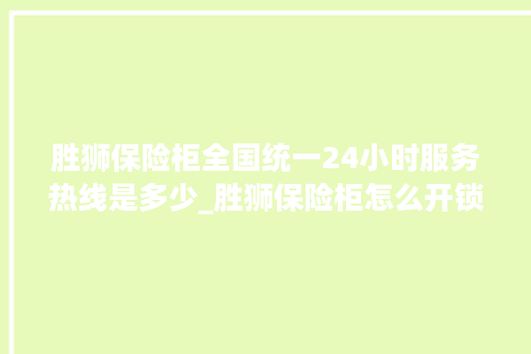 胜狮保险柜全国统一24小时服务热线是多少_胜狮保险柜怎么开锁没电了 。保险柜