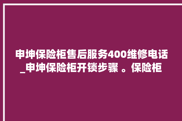 申坤保险柜售后服务400维修电话_申坤保险柜开锁步骤 。保险柜