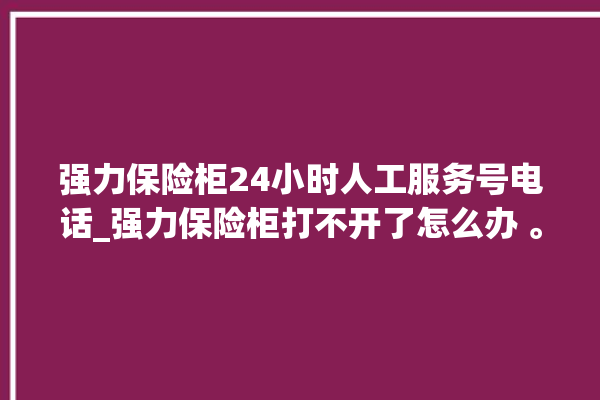 强力保险柜24小时人工服务号电话_强力保险柜打不开了怎么办 。保险柜