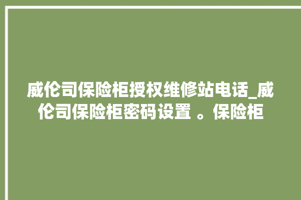 威伦司保险柜授权维修站电话_威伦司保险柜密码设置 。保险柜