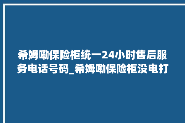 希姆嘞保险柜统一24小时售后服务电话号码_希姆嘞保险柜没电打不开了怎么办 。保险柜