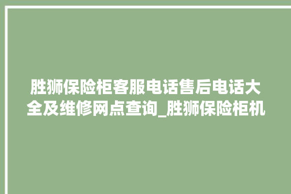 胜狮保险柜客服电话售后电话大全及维修网点查询_胜狮保险柜机械锁开锁程序 。保险柜