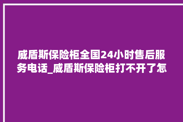 威盾斯保险柜全国24小时售后服务电话_威盾斯保险柜打不开了怎么办 。保险柜