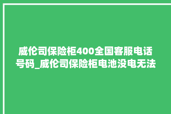 威伦司保险柜400全国客服电话号码_威伦司保险柜电池没电无法开门怎么办 。保险柜