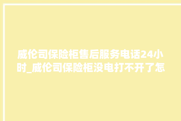 威伦司保险柜售后服务电话24小时_威伦司保险柜没电打不开了怎么办 。保险柜