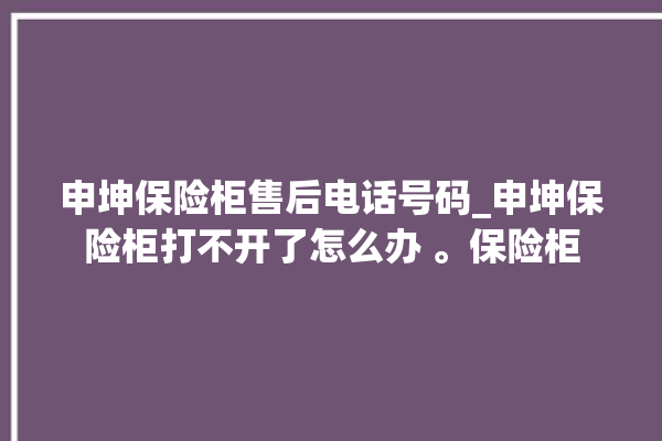 申坤保险柜售后电话号码_申坤保险柜打不开了怎么办 。保险柜