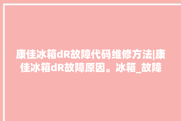 康佳冰箱dR故障代码维修方法|康佳冰箱dR故障原因。冰箱_故障