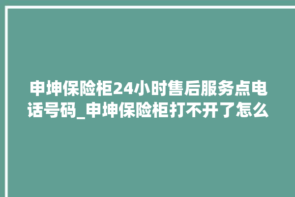 申坤保险柜24小时售后服务点电话号码_申坤保险柜打不开了怎么办 。保险柜