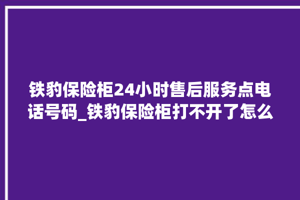 铁豹保险柜24小时售后服务点电话号码_铁豹保险柜打不开了怎么办 。保险柜