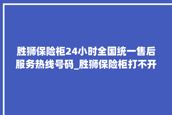 胜狮保险柜24小时全国统一售后服务热线号码_胜狮保险柜打不开了怎么办 。保险柜