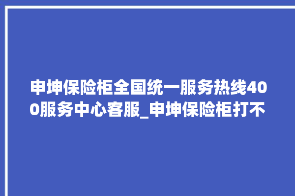 申坤保险柜全国统一服务热线400服务中心客服_申坤保险柜打不开了怎么办 。保险柜