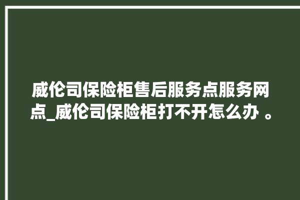 威伦司保险柜售后服务点服务网点_威伦司保险柜打不开怎么办 。保险柜