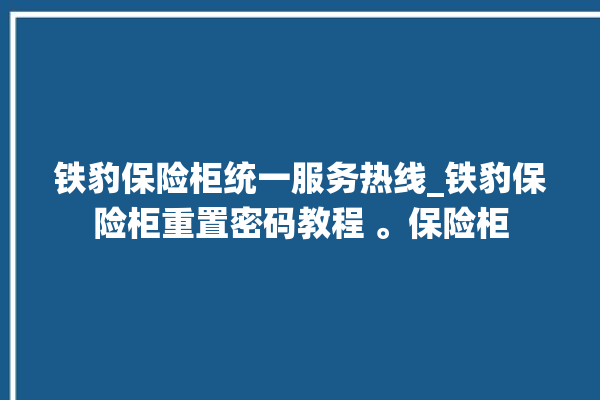 铁豹保险柜统一服务热线_铁豹保险柜重置密码教程 。保险柜