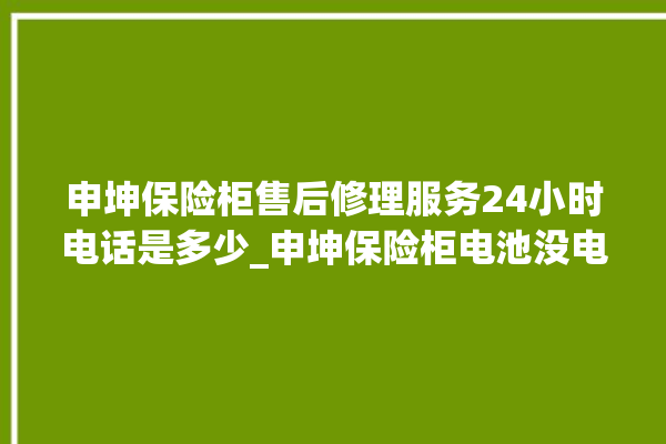 申坤保险柜售后修理服务24小时电话是多少_申坤保险柜电池没电无法开门怎么办 。保险柜