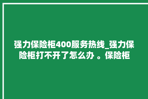 强力保险柜400服务热线_强力保险柜打不开了怎么办 。保险柜