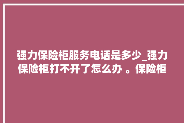 强力保险柜服务电话是多少_强力保险柜打不开了怎么办 。保险柜