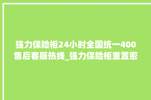 强力保险柜24小时全国统一400售后客服热线_强力保险柜重置密码教程 。保险柜