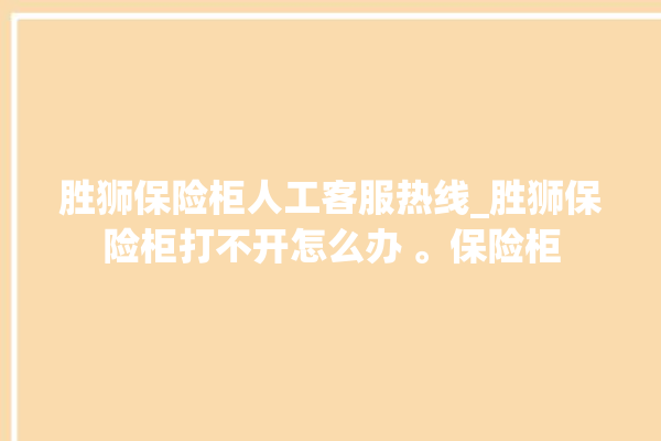 胜狮保险柜人工客服热线_胜狮保险柜打不开怎么办 。保险柜