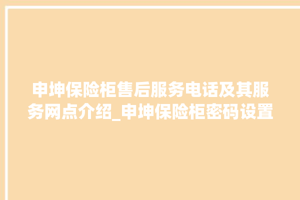 申坤保险柜售后服务电话及其服务网点介绍_申坤保险柜密码设置 。保险柜