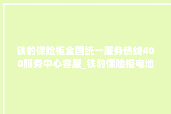 铁豹保险柜全国统一服务热线400服务中心客服_铁豹保险柜电池没电无法开门怎么办 。保险柜