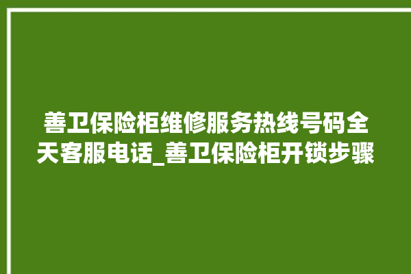 善卫保险柜维修服务热线号码全天客服电话_善卫保险柜开锁步骤 。保险柜