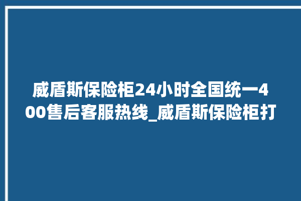 威盾斯保险柜24小时全国统一400售后客服热线_威盾斯保险柜打不开了怎么办 。保险柜