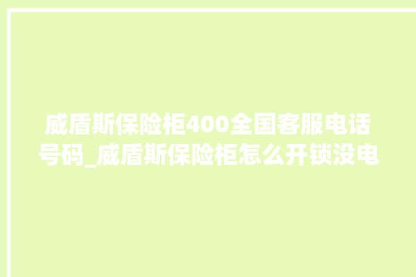 威盾斯保险柜400全国客服电话号码_威盾斯保险柜怎么开锁没电了 。保险柜