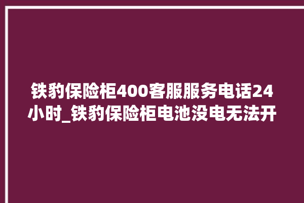 铁豹保险柜400客服服务电话24小时_铁豹保险柜电池没电无法开门怎么办 。保险柜