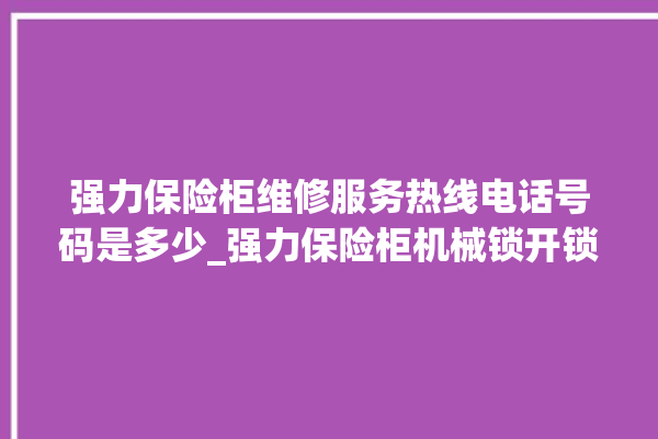 强力保险柜维修服务热线电话号码是多少_强力保险柜机械锁开锁程序 。保险柜