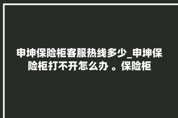 申坤保险柜客服热线多少_申坤保险柜打不开怎么办 。保险柜