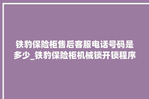 铁豹保险柜售后客服电话号码是多少_铁豹保险柜机械锁开锁程序 。保险柜