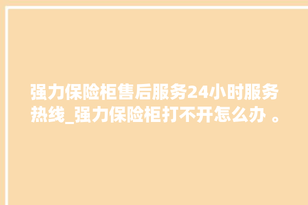 强力保险柜售后服务24小时服务热线_强力保险柜打不开怎么办 。保险柜