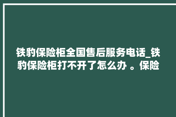 铁豹保险柜全国售后服务电话_铁豹保险柜打不开了怎么办 。保险柜