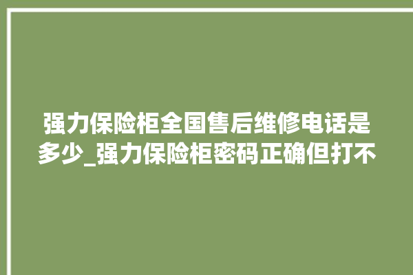 强力保险柜全国售后维修电话是多少_强力保险柜密码正确但打不开 。保险柜