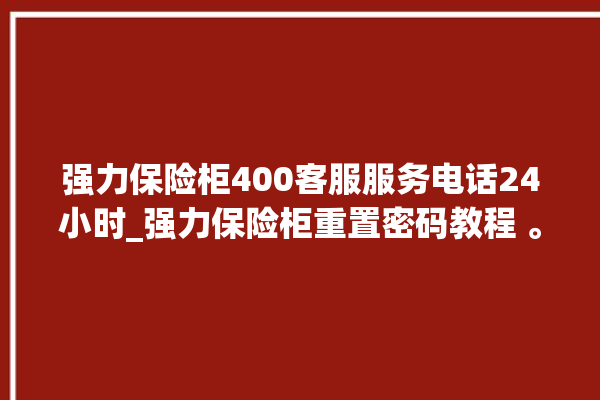 强力保险柜400客服服务电话24小时_强力保险柜重置密码教程 。保险柜