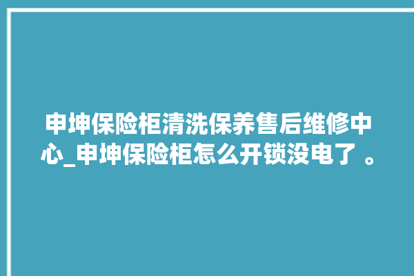 申坤保险柜清洗保养售后维修中心_申坤保险柜怎么开锁没电了 。保险柜