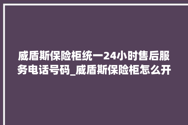 威盾斯保险柜统一24小时售后服务电话号码_威盾斯保险柜怎么开锁没电了 。保险柜