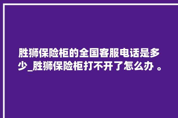 胜狮保险柜的全国客服电话是多少_胜狮保险柜打不开了怎么办 。保险柜